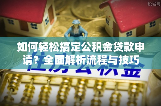 兴义如何轻松搞定公积金贷款申请？全面解析流程与技巧