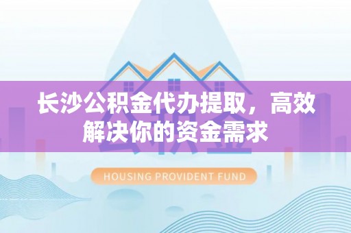 兴义长沙公积金代办提取，高效解决你的资金需求