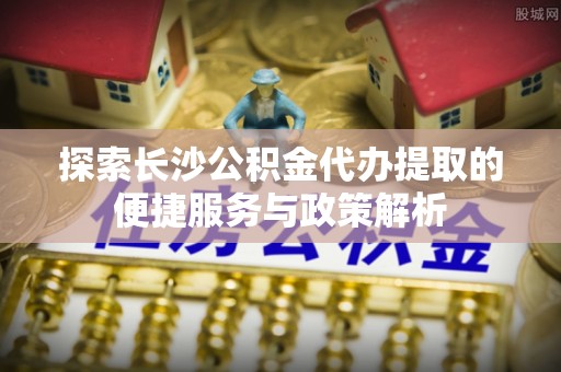 兴义探索长沙公积金代办提取的便捷服务与政策解析