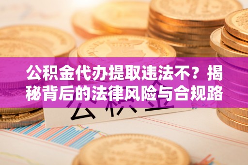 兴义公积金代办提取违法不？揭秘背后的法律风险与合规路径