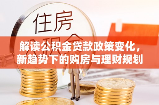 兴义解读公积金贷款政策变化，新趋势下的购房与理财规划