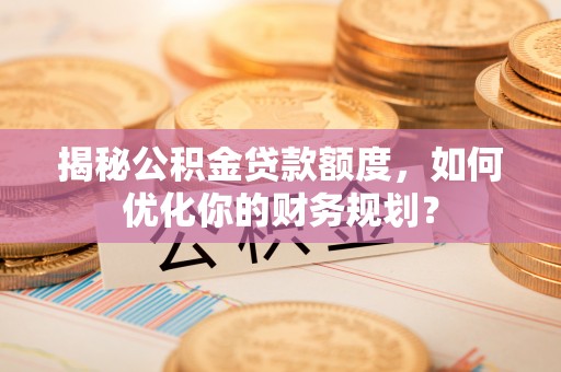 兴义揭秘公积金贷款额度，如何优化你的财务规划？