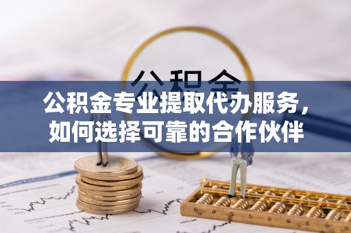 兴义公积金专业提取代办服务，如何选择可靠的合作伙伴