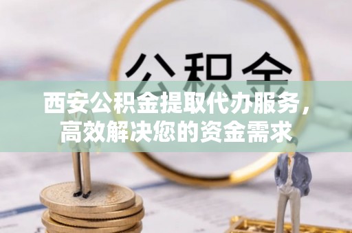 兴义西安公积金提取代办服务，高效解决您的资金需求