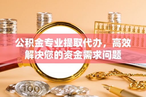 兴义公积金专业提取代办，高效解决您的资金需求问题
