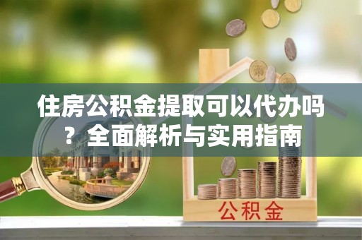 兴义住房公积金提取可以代办吗？全面解析与实用指南