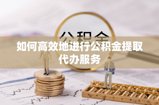 兴义如何高效地进行公积金提取代办服务