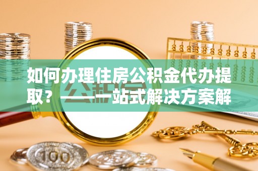 兴义如何办理住房公积金代办提取？——一站式解决方案解析