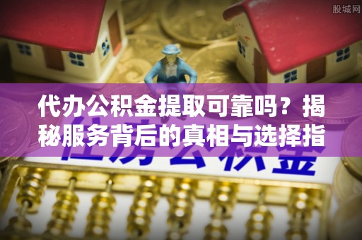 兴义代办公积金提取可靠吗？揭秘服务背后的真相与选择指南