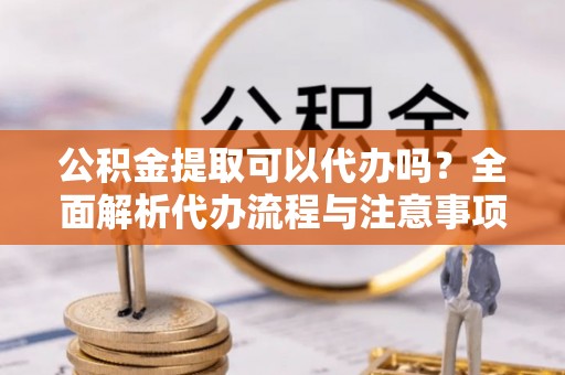 兴义公积金提取可以代办吗？全面解析代办流程与注意事项
