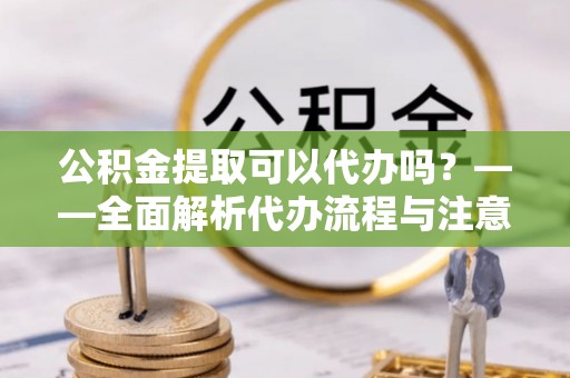 兴义公积金提取可以代办吗？——全面解析代办流程与注意事项